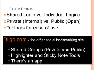 OTHER POINTS
Shared  Login vs. Individual Logins
Private (Internal) vs. Public (Open)
Toolbars for ease of use


Diigo.com - the other social bookmarking site
  • Shared Groups (Private and Public)
  • Highlighter and Sticky Note Tools
  • There’s an app
 