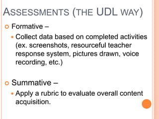 ASSESSMENTS (THE UDL WAY)
   Formative –
     Collect data based on completed activities
      (ex. screenshots, resourceful teacher
      response system, pictures drawn, voice
      recording, etc.)

   Summative –
     Applya rubric to evaluate overall content
     acquisition.
 