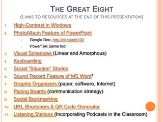 THE GREAT EIGHT
         (LINKS TO RESOURCES AT THE END OF THIS PRESENTATION)
1.    High-Contrast in Windows
2.    PhotoAlbum Feature of PowerPoint
         1.   Google Doc- http://bit.ly/attb102
         2.   PowerTalk Demo too!
3.    Visual Schedules (Linear and Amorphous)
4.    Keyboarding
5.    Social “Situation” Stories
6.    Sound Record Feature of MS Word*
7.    Graphic Organizers (paper, software, Internet)
8.    Pacing Boards (communication strategy)
9.    Social Bookmarking
10.   URL Shorteners & QR Code Generator
11.   Listening Stations (Incorporating Podcasts in the Classroom)
 