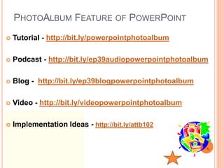 PHOTOALBUM FEATURE OF POWERPOINT
   Tutorial - http://bit.ly/powerpointphotoalbum

   Podcast - http://bit.ly/ep39audiopowerpointphotoalbum

   Blog - http://bit.ly/ep39blogpowerpointphotoalbum

   Video - http://bit.ly/videopowerpointphotoalbum

   Implementation Ideas - http://bit.ly/attb102
 