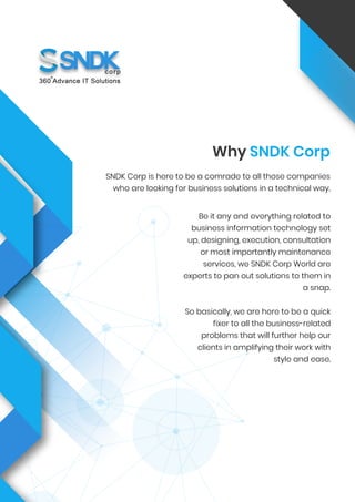 Be it any and everything related to
business information technology set
up, designing, execution, consultation
or most importantly maintenance
services, we SNDK Corp World are
experts to pan out solutions to them in
a snap.
So basically, we are here to be a quick
fixer to all the business-related
problems that will further help our
clients in amplifying their work with
style and ease.
Why SNDK Corp
SNDK Corp is here to be a comrade to all those companies
who are looking for business solutions in a technical way.
 