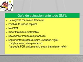 Guía de actuación ante todo SMN:√  Hemograma con conteodiferencial.√  Pruebas de funciónhepática√  Monotest.√  Iniciartratamientosintomático.√  Recomendarmedidas de prevención.√  Seguimiento: resultados exams, evolución, vigilarcomplicaciones, otrospruebasdx (serología, PCR, antigenemia), ajustartratamiento, referir.
