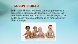 SUCEPTIBILIDAD
En Estados Unidos, los niños son mas propensos a
presentar el síndrome de Kawasaki, en especial los
que tienen ascendencia asiática, pero la mayor parte
de los casos han sido notificados en niños de razas
blanca y negra.
 