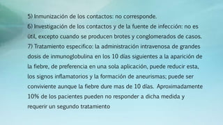 5) Inmunización de los contactos: no corresponde.
6) Investigación de los contactos y de la fuente de infección: no es
útil, excepto cuando se producen brotes y conglomerados de casos.
7) Tratamiento especifico: la administración intravenosa de grandes
dosis de inmunoglobulina en los 10 días siguientes a la aparición de
la fiebre, de preferencia en una sola aplicación, puede reducir esta,
los signos inflamatorios y la formación de aneurismas; puede ser
conviviente aunque la fiebre dure mas de 10 días. Aproximadamente
10% de los pacientes pueden no responder a dicha medida y
requerir un segundo tratamiento
 