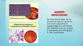 AGENTE
INFECCIOSO
Se desconoce pero se ha
propuesto que la causa es
una toxina bacteriana
superantigénica secretada
por Staphylococcus aureus
o estreptococos del grupo
A. No confirmado
 
