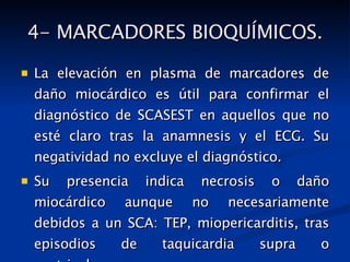 4- MARCADORES BIOQUÍMICOS. La elevación en plasma de marcadores de daño miocárdico es útil para confirmar el diagnóstico de SCASEST en aquellos que no esté claro tras la anamnesis y el ECG. Su negatividad no excluye el diagnóstico. Su presencia indica necrosis o daño miocárdico aunque no necesariamente debidos a un SCA: TEP, miopericarditis, tras episodios de taquicardia supra o ventriculares. 