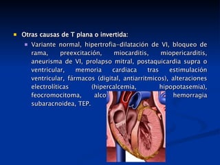 Otras causas de T plana o invertida: Variante normal, hipertrofia-dilatación de VI, bloqueo de rama, preexcitación, miocarditis, miopericarditis, aneurisma de VI, prolapso mitral, postaquicardia supra o ventricular, memoria cardiaca tras estimulación ventricular, fármacos (digital, antiarritmicos), alteraciones electrolíticas (hipercalcemia, hipopotasemia), feocromocitoma, alcoholismo, ictus, hemorragia subaracnoidea, TEP. 