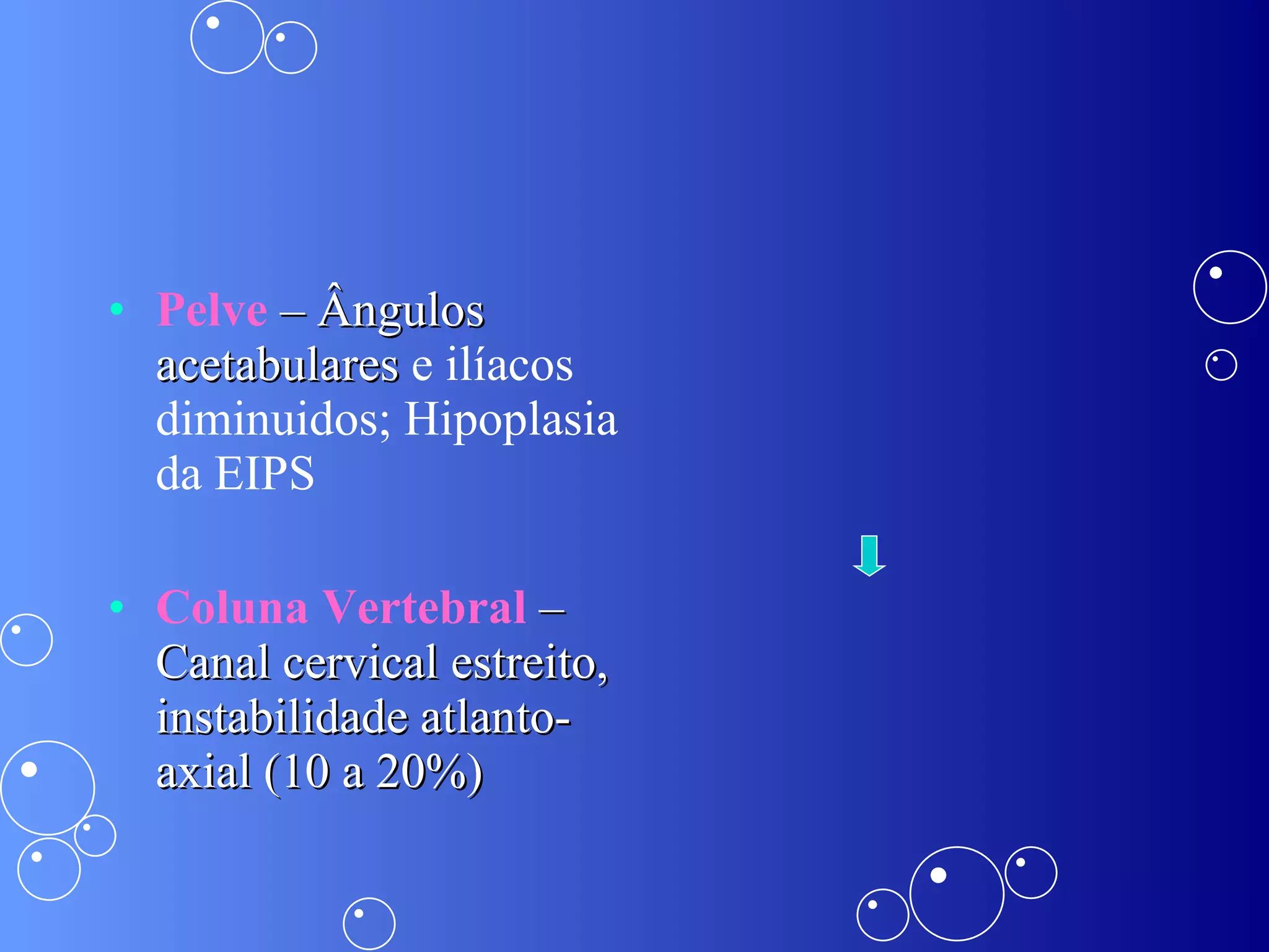 Pelve  – Ângulos acetabulares  e ilíacos diminuidos; Hipoplasia da EIPS Coluna Vertebral  – Canal cervical estreito, instabilidade atlanto-axial (10 a 20%) 