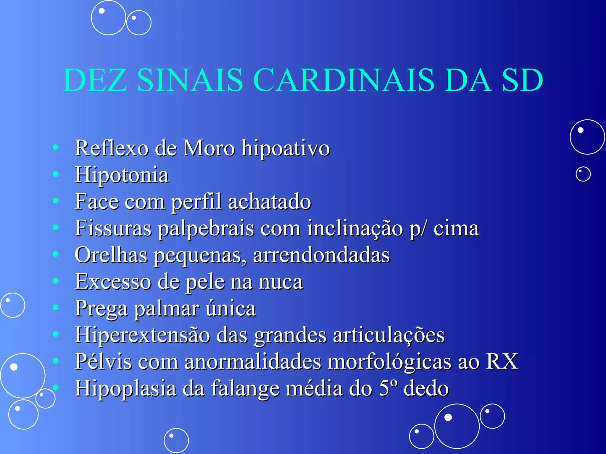 DEZ SINAIS CARDINAIS DA SD Reflexo de Moro hipoativo Hipotonia Face com perfil achatado Fissuras palpebrais com inclinação p/ cima Orelhas pequenas, arrendondadas Excesso de pele na nuca Prega palmar única Hiperextensão das grandes articulações Pélvis com anormalidades morfológicas ao RX Hipoplasia da falange média do 5º dedo 