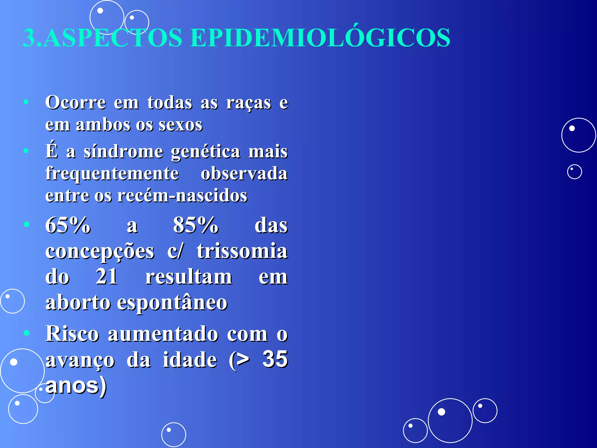 Ocorre em todas as raças e em ambos os sexos É a síndrome genética mais frequentemente observada entre os recém-nascidos 65% a 85% das concepções c/ trissomia do 21 resultam em aborto espontâneo Risco aumentado com o avanço da idade ( > 35 anos) 3.ASPECTOS EPIDEMIOLÓGICOS 