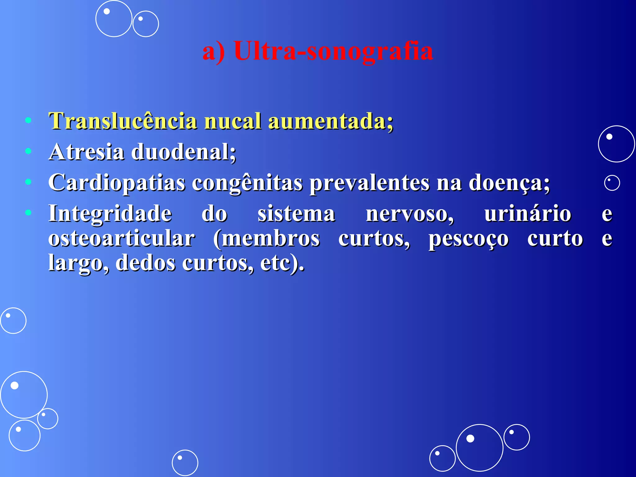 Translucência nucal aumentada; Atresia duodenal; Cardiopatias congênitas prevalentes na doença; Integridade do sistema nervoso, urinário e osteoarticular (membros curtos, pescoço curto e largo, dedos curtos, etc). a) Ultra-sonografia 