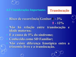 4.2 Considerações Importantes Risco de recorrência Genitor  - 3%  - 12% Não há relação entre translocação e idade materna; É a causa de 5% da síndrome; Conhecida como SD Familiar; Não existe diferença fenotípica entre a trissomia livre e a translocação. Translocação 
