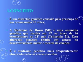 1.CONCEITO É um distúrbio genético causado pela presença de um cromossomo 21 extra; A Síndrome de Down (SD) é uma anomalia genética que resulta em 47 ao invés de 46 cromossomos no 21º par (Trissomia 21). Essa alteração genética resulta em atraso no desenvolvimento motor e mental da criança. É a síndrome genética  mais frequentemente observada entre os recém-nascidos; 