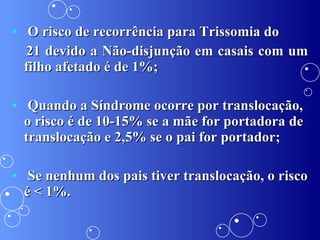 O risco de recorrência para Trissomia do 21 devido a Não-disjunção em casais com um filho afetado é de 1%; Quando a Síndrome ocorre por translocação, o risco é de 10-15% se a mãe for portadora de translocação e 2,5% se o pai for portador; Se nenhum dos pais tiver translocação, o risco é < 1%. 