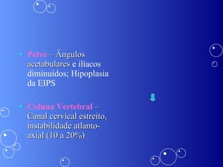 Pelve  – Ângulos acetabulares  e ilíacos diminuidos; Hipoplasia da EIPS Coluna Vertebral  – Canal cervical estreito, instabilidade atlanto-axial (10 a 20%) 