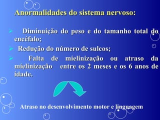 Anormalidades do sistema nervoso: Diminuição do peso e do tamanho total do encéfalo; Redução do número de sulcos; Falta de mielinização ou atraso da mielinização  entre os 2 meses e os 6 anos de idade.  Atraso no desenvolvimento motor e linguagem 