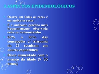 Ocorre em todas as raças e em ambos os sexos É a síndrome genética mais frequentemente observada entre os recém-nascidos 65% a 85% das concepções c/ trissomia do 21 resultam em aborto espontâneo Risco aumentado com o avanço da idade ( > 35 anos) 3.ASPECTOS EPIDEMIOLÓGICOS 