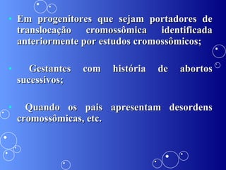 Em progenitores que sejam portadores de translocação cromossômica identificada anteriormente por estudos cromossômicos; Gestantes com história de abortos sucessivos; Quando os pais apresentam desordens cromossômicas, etc. 