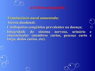 Translucência nucal aumentada; Atresia duodenal; Cardiopatias congênitas prevalentes na doença; Integridade do sistema nervoso, urinário e osteoarticular (membros curtos, pescoço curto e largo, dedos curtos, etc). a) Ultra-sonografia 