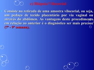 c) Biópsia Vilocorial Consiste na retirada de uma amostra vilocorial, ou seja, um pedaço de tecido placentário por via vaginal ou através do abdômen. As vantagens deste procedimento em relação ao anterior é o diagnóstico ser mais precoce  (7ª - 9ª semana). 