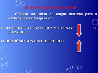 d) Teste triplo de risco fetal Consiste na coleta de sangue materno para a verificação das dosagens de:  a) ALFAFETOPROTEÍNA SÉRICA MATERNA e  ESTRADIOL b)  HORMÔNIO GONADOTRÓFICO HCG 