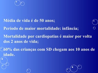 Média de vida é de 50 anos; Período de maior mortalidade: infância; Mortalidade por cardiopatias é maior por volta dos 2 anos de vida; 60% das crianças com SD chegam aos 10 anos de idade.  