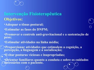 Intervenção Fisioterapêutica Objetivos: Adequar o tônus postural; Estimular as fases do DNPM; Promover o controle anti-gravitacional e a sustentação de peso; Estimular atividades na linha média; Proporcionar atividades que estimulem a cognição, a percepção, a linguagem e a socialização; Evitar posturas viciosas e inapropriadas; Orientar familiares quanto a conduta e sobre os cuidados necessários com o paciente. 