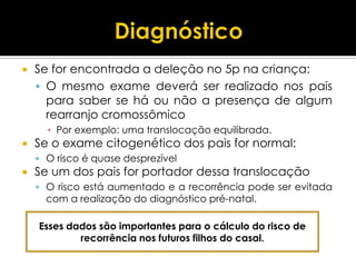    Se for encontrada a deleção no 5p na criança:
     O mesmo exame deverá ser realizado nos pais
      para saber se há ou não a presença de algum
      rearranjo cromossômico
      ▪ Por exemplo: uma translocação equilibrada.
   Se o exame citogenético dos pais for normal:
     O risco é quase desprezível
   Se um dos pais for portador dessa translocação
     O risco está aumentado e a recorrência pode ser evitada
      com a realização do diagnóstico pré-natal.

    Esses dados são importantes para o cálculo do risco de
            recorrência nos futuros filhos do casal.
 