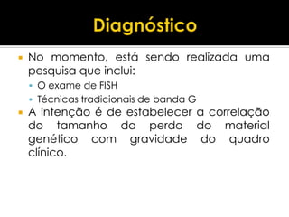    No momento, está sendo realizada uma
    pesquisa que inclui:
     O exame de FISH
     Técnicas tradicionais de banda G
   A intenção é de estabelecer a correlação
    do tamanho da perda do material
    genético com gravidade do quadro
    clínico.
 