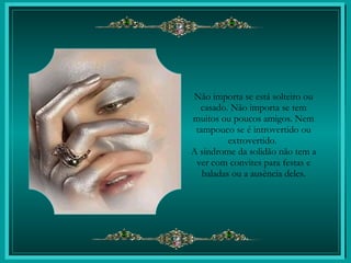 Não importa se está solteiro ou casado. Não importa se tem muitos ou poucos amigos. Nem tampouco se é introvertido ou extrovertido.  A síndrome da solidão não tem a ver com convites para festas e baladas ou a ausência deles. 