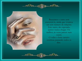 Buscamos o outro sem encontrá-lo, ainda que vivamos um sem número de relações. Este outro, tão esperado, parece nunca chegar. Ou melhor, às vezes parece nem existir. O velho e bom carteiro continua passando todos os dias.  