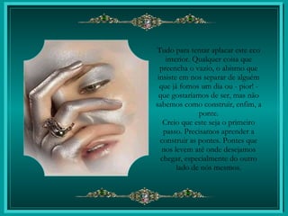 Tudo para tentar aplacar este eco interior. Qualquer coisa que preencha o vazio, o abismo que insiste em nos separar de alguém que já fomos um dia ou - pior! - que gostaríamos de ser, mas não sabemos como construir, enfim, a ponte. Creio que este seja o primeiro passo. Precisamos aprender a construir as pontes. Pontes que nos levem até onde desejamos chegar, especialmente do outro lado de nós mesmos. 