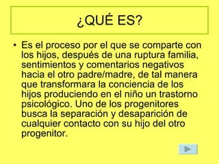 ¿QUÉ ES? Es el proceso por el que se comparte con los hijos, después de una ruptura familia, sentimientos y comentarios negativos hacia el otro padre/madre, de tal manera que transformara la conciencia de los hijos produciendo en el niño un trastorno psicológico. Uno de los progenitores busca la separación y desaparición de cualquier contacto con su hijo del otro progenitor. 