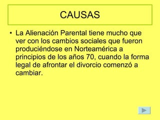 CAUSAS La Alienación Parental tiene mucho que ver con los cambios sociales que fueron produciéndose en Norteamérica a principios de los años 70, cuando la forma legal de afrontar el divorcio comenzó a cambiar. 