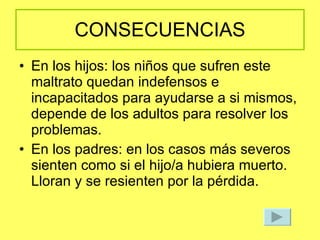 CONSECUENCIAS En los hijos: los niños que sufren este maltrato quedan indefensos e incapacitados para ayudarse a si mismos, depende de los adultos para resolver los problemas. En los padres: en los casos más severos sienten como si el hijo/a hubiera muerto. Lloran y se resienten por la pérdida. 