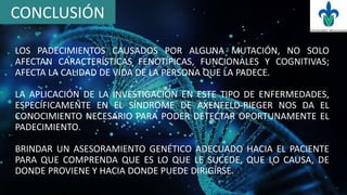 CONCLUSIÓN
LOS PADECIMIENTOS CAUSADOS POR ALGUNA MUTACIÓN, NO SOLO
AFECTAN CARACTERÍSTICAS FENOTÍPICAS, FUNCIONALES Y COGNITIVAS;
AFECTA LA CALIDAD DE VIDA DE LA PERSONA QUE LA PADECE.
LA APLICACIÓN DE LA INVESTIGACIÓN EN ESTE TIPO DE ENFERMEDADES,
ESPECÍFICAMENTE EN EL SÍNDROME DE AXENFELD-RIEGER NOS DA EL
CONOCIMIENTO NECESARIO PARA PODER DETECTAR OPORTUNAMENTE EL
PADECIMIENTO.
BRINDAR UN ASESORAMIENTO GENÉTICO ADECUADO HACIA EL PACIENTE
PARA QUE COMPRENDA QUE ES LO QUE LE SUCEDE, QUE LO CAUSA, DE
DONDE PROVIENE Y HACIA DONDE PUEDE DIRIGIRSE.
 