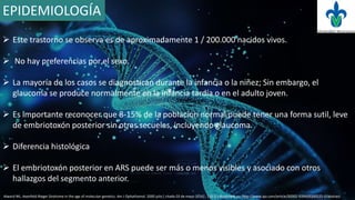 EPIDEMIOLOGÍA
 Este trastorno se observa es de aproximadamente 1 / 200.000 nacidos vivos.
 No hay preferencias por el sexo.
 La mayoría de los casos se diagnostican durante la infancia o la niñez; Sin embargo, el
glaucoma se produce normalmente en la infancia tardía o en el adulto joven.
 Es importante reconocer que 8-15% de la población normal puede tener una forma sutil, leve
de embriotoxón posterior sin otras secuelas, incluyendo glaucoma.
 Diferencia histológica
 El embriotoxón posterior en ARS puede ser más o menos visibles y asociado con otros
hallazgos del segmento anterior.
Alward WL. Axenfeld-Rieger Sindrome in the age of molecular genetics. Am J Ophathamol. 2000 julio [ citado 03 de mayo 2016] ; 130 (1) disponible en: http://www.ajo.com/article/S0002-9394(00)00525-0/abstract
 
