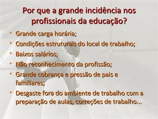 Por que a grande incidência nos profissionais da educação? Grande carga horária; Condições estruturais do local de trabalho; Baixos salários; Não reconhecimento da profissão; Grande cobrança e pressão de pais e familiares; Desgaste fora do ambiente de trabalho com a preparação de aulas, correções de trabalho... 