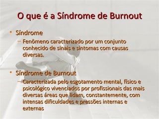 O que é a Síndrome de Burnout Síndrome Fenômeno caracterizado por um conjunto conhecido de sinais e sintomas com causas diversas.  Síndrome de Burnout Caracterizada pelo esgotamento mental, físico e psicológico vivenciados por profissionais das mais diversas áreas que lidam, constantemente, com intensas dificuldades e pressões internas e externas 