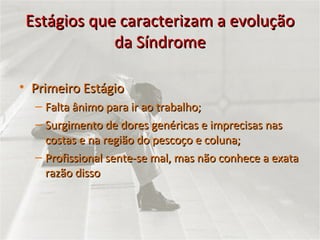Estágios que caracterizam a evolução da Síndrome Primeiro Estágio Falta ânimo para ir ao trabalho; Surgimento de dores genéricas e imprecisas nas costas e na região do pescoço e coluna; Profissional sente-se mal, mas não conhece a exata razão disso 