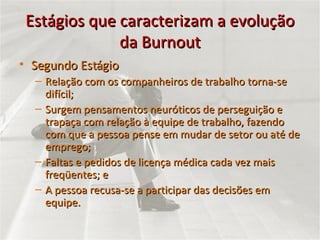 Estágios que caracterizam a evolução da Burnout Segundo Estágio Relação com os companheiros de trabalho torna-se difícil; Surgem pensamentos neuróticos de perseguição e trapaça com relação à equipe de trabalho, fazendo com que a pessoa pense em mudar de setor ou até de emprego; Faltas e pedidos de licença médica cada vez mais freqüentes; e  A pessoa recusa-se a participar das decisões em equipe. 