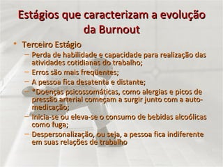Estágios que caracterizam a evolução da Burnout Terceiro Estágio Perda de habilidade e capacidade para realização das atividades cotidianas do trabalho; Erros são mais freqüentes; A pessoa fica desatenta e distante; *Doenças psicossomáticas, como alergias e picos de pressão arterial começam a surgir junto com a auto-medicação; Inicia-se ou eleva-se o consumo de bebidas alcoólicas como fuga; Despersonalização, ou seja, a pessoa fica indiferente em suas relações de trabalho 