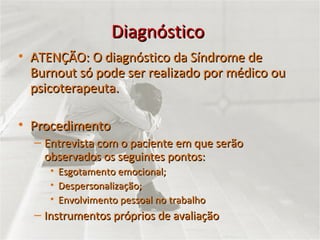 Diagnóstico  ATENÇÃO: O diagnóstico da Síndrome de Burnout só pode ser realizado por médico ou psicoterapeuta. Procedimento Entrevista com o paciente em que serão observados os seguintes pontos:  Esgotamento emocional; Despersonalização; Envolvimento pessoal no trabalho Instrumentos próprios de avaliação 