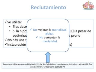 Reclutamiento
Se utiliza:
• Tras desreclutamiento
• Si la hipoxemia es refractaria (PaFi < 100) a pesar de
optimización de terapia, previo paso a prono
No hay una técnica superior a otra
Instauración precoz (primeras 48-72 horas)
Recruitment Maneuvers and Higher PEEP, the So-Called Open Lung Concept, in Patients with ARDS. Zee
adn Gommers. Critical Care. 2019;23:73
 No mejoran la mortalidad
global.
 No aumentan la
mortalidad
 