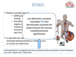 ECMO
 Debería considerarse en
• SDRA grave con PaO2/FiO2 < 80
mmHg
• Paciente con ventilación mecánica
segura no funcionante, elevados
niveles de PEEP y bloqueo
neuromuscular y decúbito prono
que han fracasado
 La decisión de usar ECMO debería de ser
evaluada tempranamente y contactar con
un centro de referencia
Formal guidelines: management of acute respiratory distress syndrome. Laurent Papazian
et al. Ann. Intesive Care. 2019; 9:69
Los diferentes estudios
realizados NO han
demostrado aumento de
supervivencia de manera
estadísticamente
significativa
 
