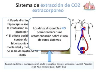 Sistema de extracción de CO2
extracorporeo
 Puede disminuir la
hipercapnia asociada a
la ventilación mecánica
protectora
 El efecto positivo del
control de la
hipercapnia en la
mortalidad y morbilidad
no se ha demostrado en
SDRA
Formal guidelines: management of acute respiratory distress syndrome. Laurent Papazian
et al. Ann. Intesive Care. 2019; 9:69
Los datos disponibles NO
permiten hacer una
recomendación sobre el uso
de estos sistemas
 