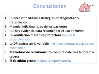 Conclusiones
1. Es necesario utilizar estrategias de diagnostico y
tratamiento
2. Manejo individualizado de los pacientes
3. NO hay evidencia para recomendar el uso de VMNI
4. La ventilación mecánica protectora mejora la
supervivencia
5. La DP podría ser la variable más fuertemente asociada con
mortalidad
6. Maniobras de reclutamiento como rescate tras hipoxemia
severa
7. El decúbito prono mejora la supervivencia
 