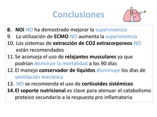 8. NOi NO ha demostrado mejorar la supervivencia
9. La utilización de ECMO NO aumenta la supervivencia
10. Los sistemas de extracción de CO2 extracorporeos NO
están recomendados
11.Se aconseja el uso de relajantes musculares ya que
podrían disminuir la mortalidad a los 90 días
12.El manejo conservador de líquidos disminuye los días de
ventilación mecánica
13. NO se recomienda el uso de corticoides sistémicos
14.El soporte nutricional es clave para atenuar el catabolismo
proteico secundario a la respuesta pro inflamatoria
Conclusiones
 