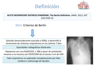 Definición
2012: Criterios de Berlín
ACUTE RESPIRATORY DISTRESS SYNDROME. The Berlin Definition. JAMA. 2012; 307
(23):2526-33
Episodio desencadenante asociado a SDRA, o desarrollo e
incremento de síntomas respiratorios en los últimos 7 días
Opacidades radiográficas bilaterales
Hipoxemia con una Pa02/FiO2 ≤ 300 a pesar de ventilación
invasiva o no invasiva con PEEP/CPAP de al menos 5 cm de H20
Fallo respiratorio no explicable completamente por fallo
cardiaco o sobrecarga de líquidos
 