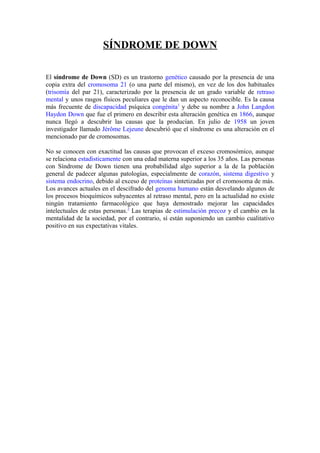 SÍNDROME DE DOWN
El síndrome de Down (SD) es un trastorno genético causado por la presencia de una
copia extra del cromosoma 21 (o una parte del mismo), en vez de los dos habituales
(trisomía del par 21), caracterizado por la presencia de un grado variable de retraso
mental y unos rasgos físicos peculiares que le dan un aspecto reconocible. Es la causa
más frecuente de discapacidad psíquica congénita1
y debe su nombre a John Langdon
Haydon Down que fue el primero en describir esta alteración genética en 1866, aunque
nunca llegó a descubrir las causas que la producían. En julio de 1958 un joven
investigador llamado Jérôme Lejeune descubrió que el síndrome es una alteración en el
mencionado par de cromosomas.
No se conocen con exactitud las causas que provocan el exceso cromosómico, aunque
se relaciona estadísticamente con una edad materna superior a los 35 años. Las personas
con Síndrome de Down tienen una probabilidad algo superior a la de la población
general de padecer algunas patologías, especialmente de corazón, sistema digestivo y
sistema endocrino, debido al exceso de proteínas sintetizadas por el cromosoma de más.
Los avances actuales en el descifrado del genoma humano están desvelando algunos de
los procesos bioquímicos subyacentes al retraso mental, pero en la actualidad no existe
ningún tratamiento farmacológico que haya demostrado mejorar las capacidades
intelectuales de estas personas.2
Las terapias de estimulación precoz y el cambio en la
mentalidad de la sociedad, por el contrario, sí están suponiendo un cambio cualitativo
positivo en sus expectativas vitales.
 